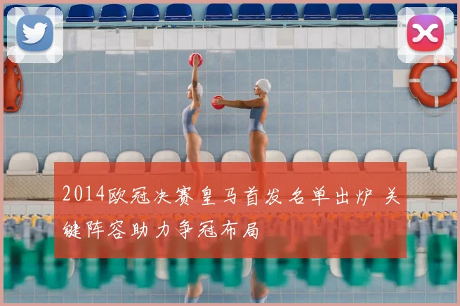 2014欧冠决赛皇马首发名单出炉 关键阵容助力争冠布局