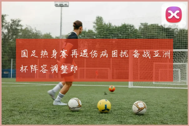 国足热身赛再遇伤病困扰 备战亚洲杯阵容调整即
