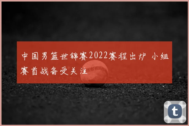 中国男篮世锦赛2022赛程出炉 小组赛首战备受关注