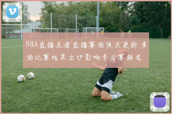 NBA直播王者直播赛场焦点更新 多场比赛结果出炉影响季后赛排名