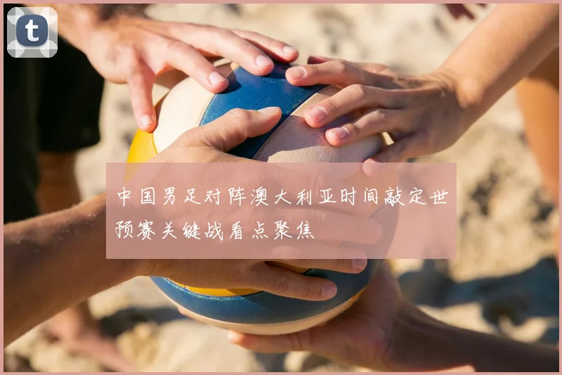中国男足对阵澳大利亚时间敲定世预赛关键战看点聚焦