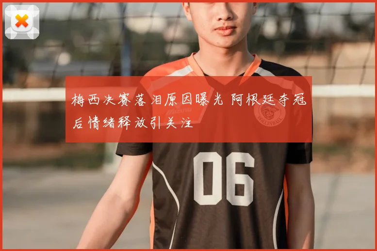 梅西决赛落泪原因曝光 阿根廷夺冠后情绪释放引关注