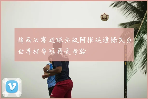 梅西决赛进球无效阿根廷遗憾失分世界杯争冠再受考验