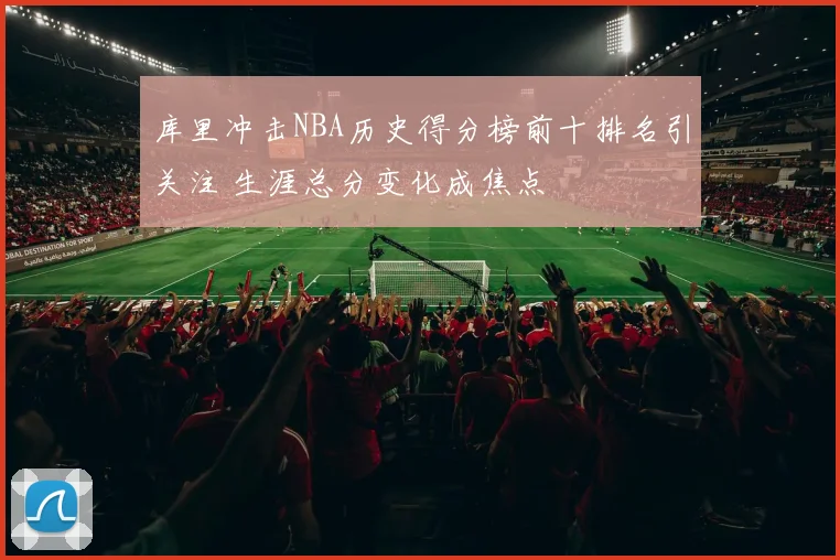 库里冲击NBA历史得分榜前十排名引关注 生涯总分变化成焦点