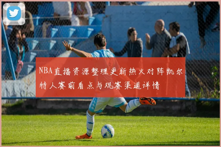 NBA直播资源整理更新热火对阵凯尔特人赛前看点与观赛渠道详情
