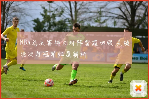 NBA总决赛热火对阵雷霆回顾 关键场次与冠军归属解析