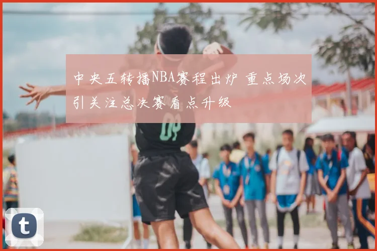 中央五转播NBA赛程出炉 重点场次引关注总决赛看点升级