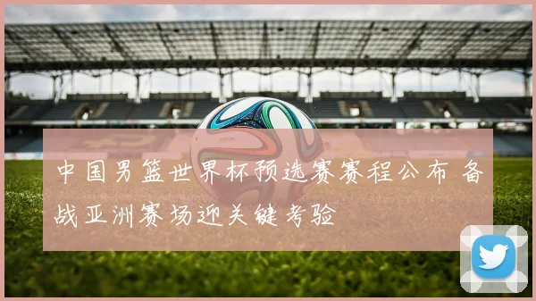 中国男篮世界杯预选赛赛程公布 备战亚洲赛场迎关键考验