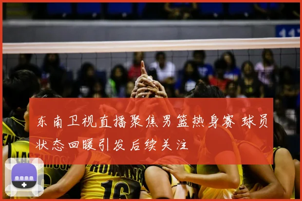 东南卫视直播聚焦男篮热身赛 球员状态回暖引发后续关注