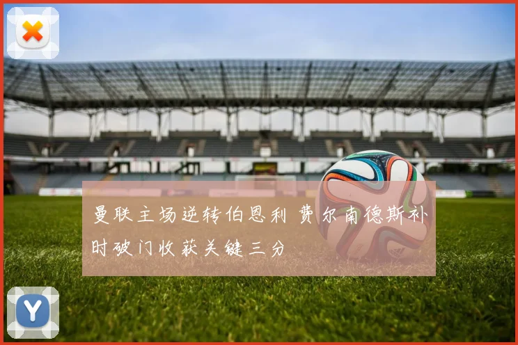 曼联主场逆转伯恩利 费尔南德斯补时破门收获关键三分