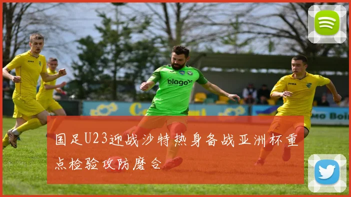 国足U23迎战沙特热身备战亚洲杯重点检验攻防磨合