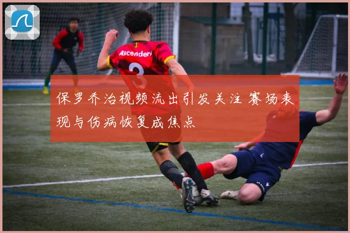 保罗乔治视频流出引发关注 赛场表现与伤病恢复成焦点