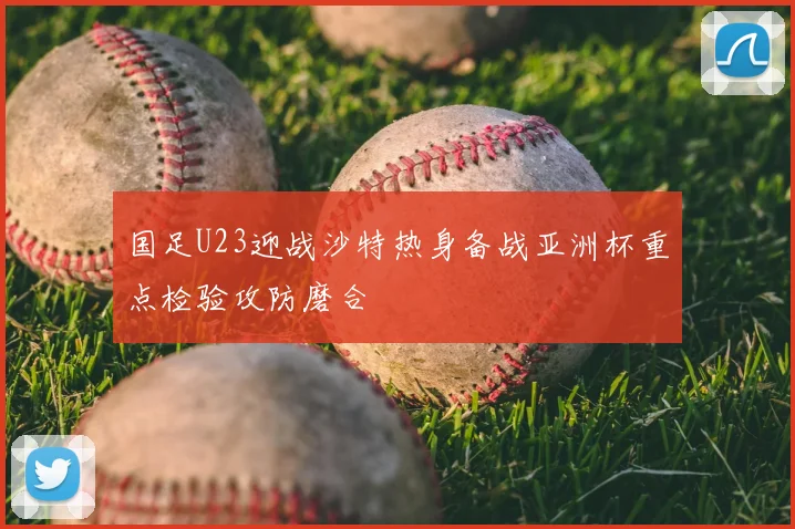 国足U23迎战沙特热身备战亚洲杯重点检验攻防磨合