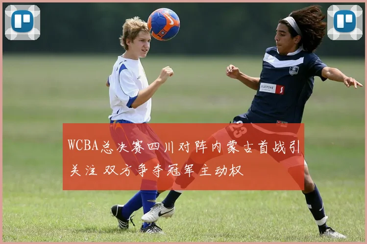 WCBA总决赛四川对阵内蒙古首战引关注 双方争夺冠军主动权