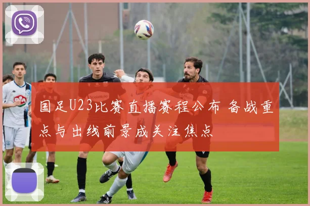 国足U23比赛直播赛程公布 备战重点与出线前景成关注焦点