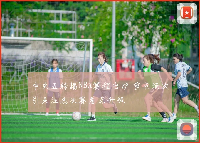 中央五转播NBA赛程出炉 重点场次引关注总决赛看点升级