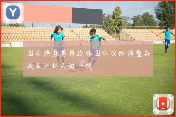 国足热身赛再战韩国队攻防调整备战亚洲杯关键一役