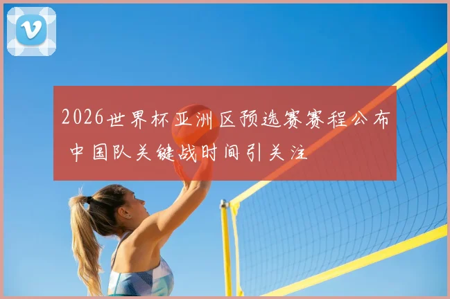 2026世界杯亚洲区预选赛赛程公布 中国队关键战时间引关注