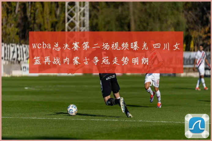 wcba总决赛第二场视频曝光 四川女篮再战内蒙古争冠走势明朗