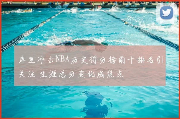 库里冲击NBA历史得分榜前十排名引关注 生涯总分变化成焦点