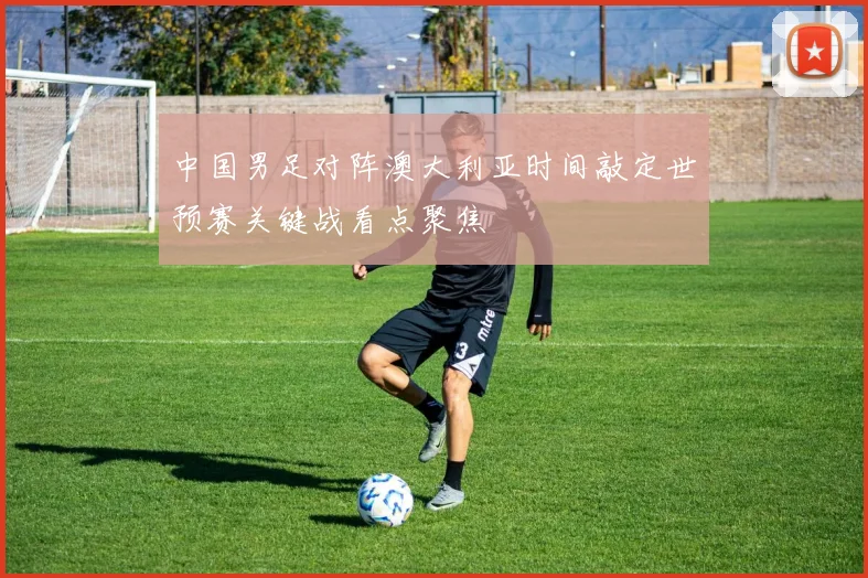 中国男足对阵澳大利亚时间敲定世预赛关键战看点聚焦