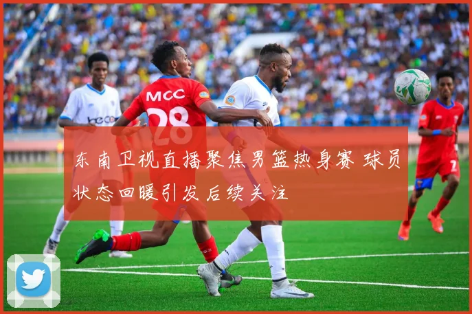 东南卫视直播聚焦男篮热身赛 球员状态回暖引发后续关注