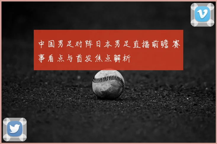 中国男足对阵日本男足直播前瞻 赛事看点与首发焦点解析