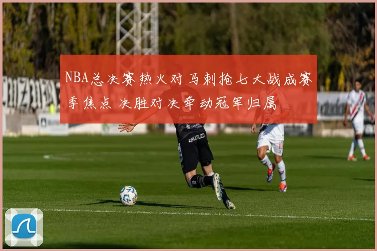 NBA总决赛热火对马刺抢七大战成赛季焦点 决胜对决牵动冠军归属