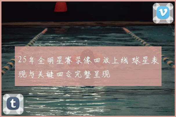 25年全明星赛录像回放上线 球星表现与关键回合完整呈现