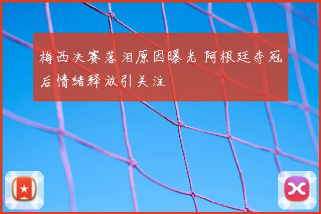 梅西决赛落泪原因曝光 阿根廷夺冠后情绪释放引关注