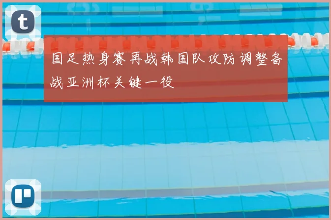 国足热身赛再战韩国队攻防调整备战亚洲杯关键一役