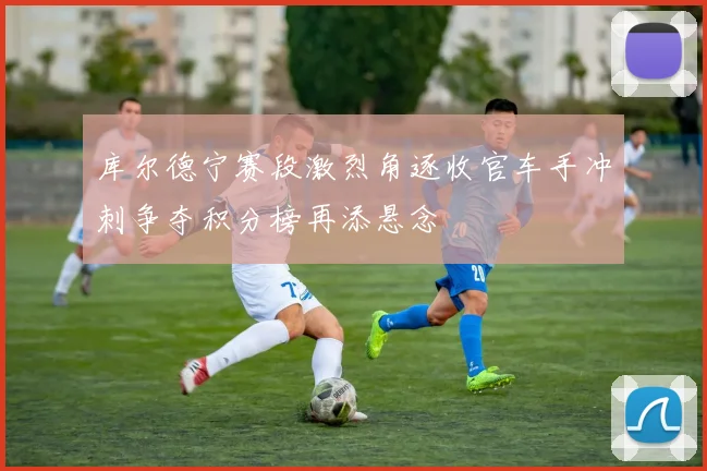 库尔德宁赛段激烈角逐收官车手冲刺争夺积分榜再添悬念