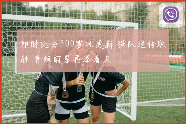 即时比分500赛况更新 强队逆转取胜 晋级前景再添看点