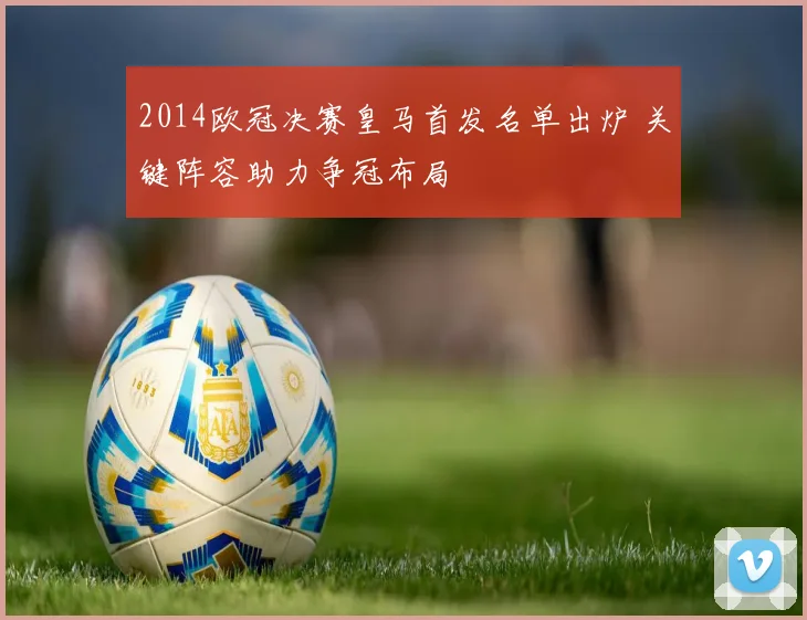 2014欧冠决赛皇马首发名单出炉 关键阵容助力争冠布局